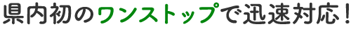 県内初のワンストップで迅速対応！