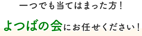 一つでも当てはまった方！よつばの会にお任せください！