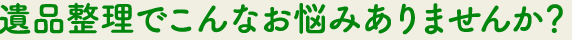 遺品整理編でこんなお悩みありませんか？