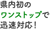 県内初のワンストップで迅速対応！